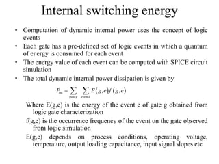 Internal switching energy
• Computation of dynamic internal power uses the concept of logic
events
• Each gate has a pre-defined set of logic events in which a quantum
of energy is consumed for each event
• The energy value of each event can be computed with SPICE circuit
simulation
• The total dynamic internal power dissipation is given by
Where E(g,e) is the energy of the event e of gate g obtained from
logic gate characterization
f(g,e) is the occurrence frequency of the event on the gate observed
from logic simulation
E(g,e) depends on process conditions, operating voltage,
temperature, output loading capacitance, input signal slopes etc
   int , ,
gateg evente
P E g e f g e  
 