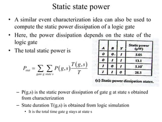 Static state power
• A similar event characterization idea can also be used to
compute the static power dissipation of a logic gate
• Here, the power dissipation depends on the state of the
logic gate
• The total static power is
– P(g,s) is the static power dissipation of gate g at state s obtained
from characterization
– State duration T(g,s) is obtained from logic simulation
• It is the total time gate g stays at state s
 
 ,
,stat
gate g state s
T g s
P P g s
T
  
 