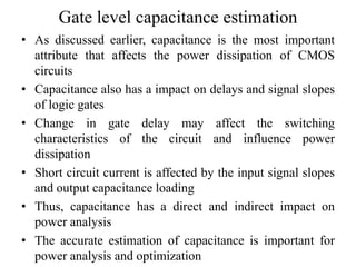 Gate level capacitance estimation
• As discussed earlier, capacitance is the most important
attribute that affects the power dissipation of CMOS
circuits
• Capacitance also has a impact on delays and signal slopes
of logic gates
• Change in gate delay may affect the switching
characteristics of the circuit and influence power
dissipation
• Short circuit current is affected by the input signal slopes
and output capacitance loading
• Thus, capacitance has a direct and indirect impact on
power analysis
• The accurate estimation of capacitance is important for
power analysis and optimization
 