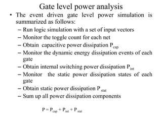Gate level power analysis
• The event driven gate level power simulation is
summarized as follows:
– Run logic simulation with a set of input vectors
– Monitor the toggle count for each net
– Obtain capacitive power dissipation Pcap
– Monitor the dynamic energy dissipation events of each
gate
– Obtain internal switching power dissipation Pint
– Monitor the static power dissipation states of each
gate
– Obtain static power dissipation Pstat
– Sum up all power dissipation components
P = Pcap + Pint + Pstat
 