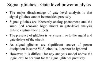 Signal glitches - Gate level power analysis
• The major disadvantage of gate level analysis is that
signal glitches cannot be modeled precisely
• Signal glitches are inherently analog phenomena and the
simplified zero-one logic model in gate-level analysis
fails to capture their effects
• The presence of glitches is very sensitive to the signal and
gate delays of the circuit
• As signal glitches are significant source of power
dissipation in some VLSI circuits, it cannot be ignored
• However, it is difficult for any analysis model above the
logic level to account for the signal glitches precisely
 
