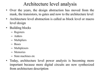 Architecture level analysis
• Over the years, the design abstraction has moved from the
mask, the transistors, to gates and now to the architecture level
• Architecture level abstraction is called as block level or macro
level design
• Building blocks
– Registers
– Adders
– Multipliers
– Buses
– Multiplexers
– Memories
– State machines etc
• Today, architecture level power analysis is becoming more
important because more digital circuits are now synthesized
from architecture description
 