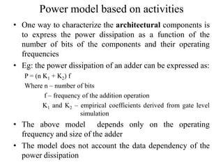 Power model based on activities
• One way to characterize the architectural components is
to express the power dissipation as a function of the
number of bits of the components and their operating
frequencies
• Eg: the power dissipation of an adder can be expressed as:
P = (n K1 + K2) f
Where n – number of bits
f – frequency of the addition operation
K1 and K2 – empirical coefficients derived from gate level
simulation
• The above model depends only on the operating
frequency and size of the adder
• The model does not account the data dependency of the
power dissipation
 
