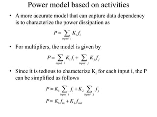 Power model based on activities
• A more accurate model that can capture data dependency
is to characterize the power dissipation as
• For multipliers, the model is given by
• Since it is tedious to characterize Ki for each input i, the P
can be simplified as follows
i i
input i
P K f 
i i j j
input i input j
P K f K f  
1 2
1 2
i j
input i input j
in out
P K f K f
P K f K f
 
 
 
 