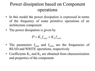 Power dissipation based on Component
operations
• In this model the power dissipation is expressed in terms
of the frequency of some primitive operations of an
architecture component
• The power dissipation is given by
• The parameters fread and fwrite are the frequencies of
READ and WRITE operations, respectively
• Coefficients K1 and K2 are obtained from characterization
and properties of the component
1 2read writeP K f K f 
 