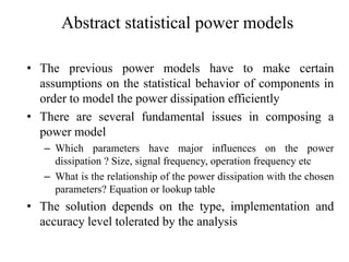 Abstract statistical power models
• The previous power models have to make certain
assumptions on the statistical behavior of components in
order to model the power dissipation efficiently
• There are several fundamental issues in composing a
power model
– Which parameters have major influences on the power
dissipation ? Size, signal frequency, operation frequency etc
– What is the relationship of the power dissipation with the chosen
parameters? Equation or lookup table
• The solution depends on the type, implementation and
accuracy level tolerated by the analysis
 