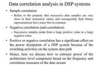Data correlation analysis in DSP systems
• Sample correlation
– Refers to the property that successive data samples are very
close in their numerical values and consequently their binary
representations have many bits in common
• Negative correlation (anti-correlation)
– Successive samples jump from a large positive value to a large
negative value
• Positive or negative correlation has a significant effect on
the power dissipation of a DSP system because of the
switching activities on the system data path
• Hence, here we discuss how to estimate power of the
architecture level component based on the frequency and
correlation measures of the data stream
 