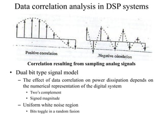Data correlation analysis in DSP systems
• Dual bit type signal model
– The effect of data correlation on power dissipation depends on
the numerical representation of the digital system
• Two’s complement
• Signed magnitude
– Uniform white noise region
• Bits toggle in a random fasion
Correlation resulting from sampling analog signals
 