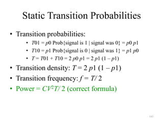 143
Static Transition Probabilities
• Transition probabilities:
• T01 = p0 Prob{signal is 1 | signal was 0} = p0 p1
• T10 = p1 Prob{signal is 0 | signal was 1} = p1 p0
• T = T01 + T10 = 2 p0 p1 = 2 p1 (1 – p1)
• Transition density: T = 2 p1 (1 – p1)
• Transition frequency: f = T/ 2
• Power = CV2T/ 2 (correct formula)
 