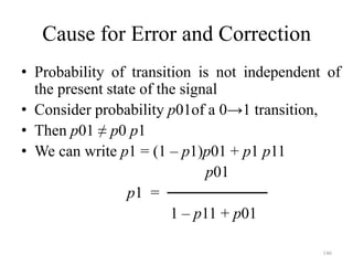 146
Cause for Error and Correction
• Probability of transition is not independent of
the present state of the signal
• Consider probability p01of a 0→1 transition,
• Then p01 ≠ p0 p1
• We can write p1 = (1 – p1)p01 + p1 p11
p01
p1 = ─────────
1 – p11 + p01
 