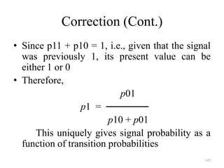 147
Correction (Cont.)
• Since p11 + p10 = 1, i.e., given that the signal
was previously 1, its present value can be
either 1 or 0
• Therefore,
p01
p1 = ──────
p10 + p01
This uniquely gives signal probability as a
function of transition probabilities
 