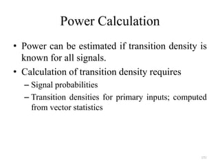151
Power Calculation
• Power can be estimated if transition density is
known for all signals.
• Calculation of transition density requires
– Signal probabilities
– Transition densities for primary inputs; computed
from vector statistics
 