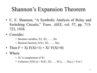 158
Shannon’s Expansion Theorem
• C. E. Shannon, “A Symbolic Analysis of Relay and
Switching Circuits,” Trans. AIEE, vol. 57, pp. 713-
723, 1938.
• Consider:
• Boolean variables, X1, X2, . . . , Xn
• Boolean function, F(X1, X2, . . . , Xn)
• Then F = Xi F(Xi=1) + Xi’ F(Xi=0)
• Where
• Xi’ is complement of X1
• Cofactors, F(Xi=j) = F(X1, X2, . . , Xi=j, . . , Xn), j = 0 or 1
 