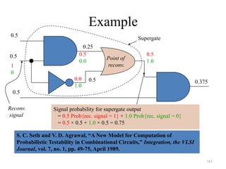 163
Example
Point of
reconv.
Supergate
0.5
0.5
0.5
0.5
0.25
1
0
0.5
0.0
0.0
1.0
0.5
1.0
Signal probability for supergate output
= 0.5 Prob{rec. signal = 1} + 1.0 Prob{rec. signal = 0}
= 0.5 × 0.5 + 1.0 × 0.5 = 0.75
0.375
Reconv.
signal
S. C. Seth and V. D. Agrawal, “A New Model for Computation of
Probabilistic Testability in Combinational Circuits,” Integration, the VLSI
Journal, vol. 7, no. 1, pp. 49-75, April 1989.
 