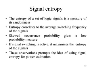 Signal entropy
• The entropy of a set of logic signals is a measure of
its randomness
• Entropy correlates to the average switching frequency
of the signals
• Skewed occurrence probability gives a low
probability measure
• If signal switching is active, it maximizes the entropy
of the signals
• These observations prompts the idea of using signal
entropy for power estimation
164
 