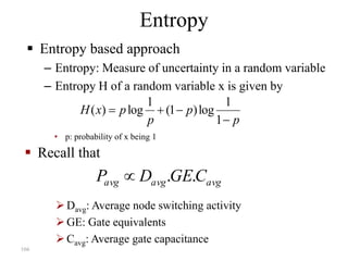 166
Entropy
 Entropy based approach
– Entropy: Measure of uncertainty in a random variable
– Entropy H of a random variable x is given by
avgavgavg CGEDP ..
Davg: Average node switching activity
GE: Gate equivalents
Cavg: Average gate capacitance
 Recall that
p
p
p
pxH


1
1
log)1(
1
log)(
• p: probability of x being 1
 