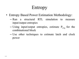 169
Entropy
• Entropy Based Power Estimation Methodology:
– Run a structural RTL simulation to measure
input/output entropies
– Using input/output entropies, estimate Pavg for the
combinational block
– Use other techniques to estimate latch and clock
power
 