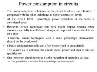 Power consumption in circuits
• The power reduction techniques at the circuit level are quite limited if
compared with the other techniques at higher abstraction levels
• At the circuit level , percentage power reduction in the teens is
considered good
• However, circuit techniques can have major impact because some
circuits, especially in cell- based design, are repeated thousands of times
on a chip
• Therefore, circuit techniques with a small percentage improvement
should not be overlooked
• Circuits designed manually can often be analyzed in great details
• This allows us to optimize the circuit speed, power and area to suit our
specification
• One important circuit technique is the reduction of operating voltage
– The general rule is to select the lowest voltage that is acceptable
 