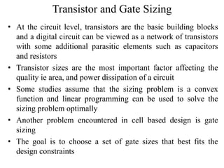 Transistor and Gate Sizing
• At the circuit level, transistors are the basic building blocks
and a digital circuit can be viewed as a network of transistors
with some additional parasitic elements such as capacitors
and resistors
• Transistor sizes are the most important factor affecting the
quality ie area, and power dissipation of a circuit
• Some studies assume that the sizing problem is a convex
function and linear programming can be used to solve the
sizing problem optimally
• Another problem encountered in cell based design is gate
sizing
• The goal is to choose a set of gate sizes that best fits the
design constraints
 