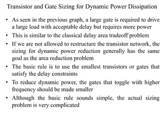 Transistor and Gate Sizing for Dynamic Power Dissipation
• As seen in the previous graph, a large gate is required to drive
a large load with acceptable delay but requires more power
• This is similar to the classical delay area tradeoff problem
• If we are not allowed to restructure the transistor network, the
sizing for dynamic power reduction generally has the same
goal as the area reduction problem
• The basic rule is to use the smallest transistors or gates that
satisfy the delay constraints
• To reduce dynamic power, the gates that toggle with higher
frequency should be made smaller
• Although the basic rule sounds simple, the actual sizing
problem is very complicated
 