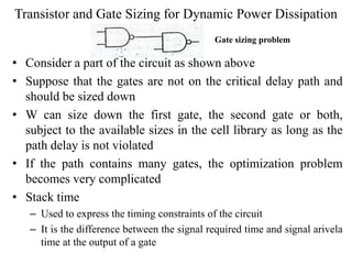 Transistor and Gate Sizing for Dynamic Power Dissipation
• Consider a part of the circuit as shown above
• Suppose that the gates are not on the critical delay path and
should be sized down
• W can size down the first gate, the second gate or both,
subject to the available sizes in the cell library as long as the
path delay is not violated
• If the path contains many gates, the optimization problem
becomes very complicated
• Stack time
– Used to express the timing constraints of the circuit
– It is the difference between the signal required time and signal arivela
time at the output of a gate
Gate sizing problem
 