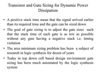 Transistor and Gate Sizing for Dynamic Power
Dissipation
• A positive stack time mean that the signal arrived earlier
than its required time and the gate can be sized down
• The goal of gate sizing is to adjust the gate sizes such
that the stack time of each gate is as low as possible
without any gate having a negative stack i.e. timing
violation
• The area minimum sizing problem has been a subject of
research in logic synthesis for dozen of years
• Today in top down cell based design environment gate
sizing has been much automated by the logic synthesis
system
 