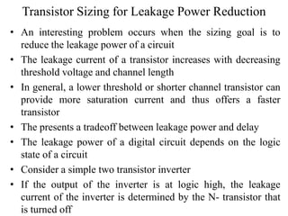 Transistor Sizing for Leakage Power Reduction
• An interesting problem occurs when the sizing goal is to
reduce the leakage power of a circuit
• The leakage current of a transistor increases with decreasing
threshold voltage and channel length
• In general, a lower threshold or shorter channel transistor can
provide more saturation current and thus offers a faster
transistor
• The presents a tradeoff between leakage power and delay
• The leakage power of a digital circuit depends on the logic
state of a circuit
• Consider a simple two transistor inverter
• If the output of the inverter is at logic high, the leakage
current of the inverter is determined by the N- transistor that
is turned off
 