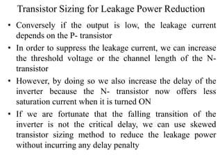 Transistor Sizing for Leakage Power Reduction
• Conversely if the output is low, the leakage current
depends on the P- transistor
• In order to suppress the leakage current, we can increase
the threshold voltage or the channel length of the N-
transistor
• However, by doing so we also increase the delay of the
inverter because the N- transistor now offers less
saturation current when it is turned ON
• If we are fortunate that the falling transition of the
inverter is not the critical delay, we can use skewed
transistor sizing method to reduce the leakage power
without incurring any delay penalty
 