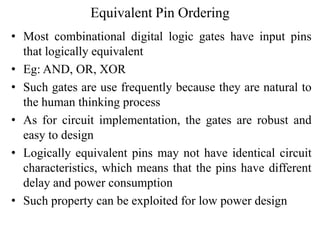 Equivalent Pin Ordering
• Most combinational digital logic gates have input pins
that logically equivalent
• Eg: AND, OR, XOR
• Such gates are use frequently because they are natural to
the human thinking process
• As for circuit implementation, the gates are robust and
easy to design
• Logically equivalent pins may not have identical circuit
characteristics, which means that the pins have different
delay and power consumption
• Such property can be exploited for low power design
 