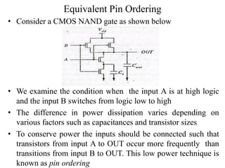 Equivalent Pin Ordering
• Consider a CMOS NAND gate as shown below
• We examine the condition when the input A is at high logic
and the input B switches from logic low to high
• The difference in power dissipation varies depending on
various factors such as capacitances and transistor sizes
• To conserve power the inputs should be connected such that
transistors from input A to OUT occur more frequently than
transitions from input B to OUT. This low power technique is
known as pin ordering
 