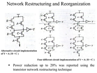 Network Restructuring and Reorganization
Alternative circuit implementation
of Y = A ( B + C )
Four different circuit implementation of Y = A ( B + C )
 Power reduction up to 20% was reported using the
transistor network restructuring technique
 