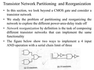 Transistor Network Partitioning and Reorganization
• In this section, we look beyond a CMOS gate and consider a
transistor network
• We study the problem of partitioning and reorganizing the
network to explore the different power-area-delay trade off
• Network reorganization by definition is the task of composing
different transistor networks that can implement the same
functionality
• The figure below show two ways to implement a 4 input
AND operation with a serial chain limit of three
 
