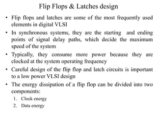 Flip Flops & Latches design
• Flip flops and latches are some of the most frequently used
elements in digital VLSI
• In synchronous systems, they are the starting and ending
points of signal delay paths, which decide the maximum
speed of the system
• Typically, they consume more power because they are
clocked at the system operating frequency
• Careful design of the flip flop and latch circuits is important
to a low power VLSI design
• The energy dissipation of a flip flop can be divided into two
components:
1. Clock energy
2. Data energy
 