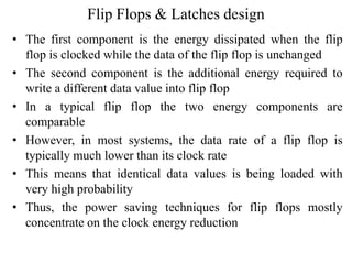 Flip Flops & Latches design
• The first component is the energy dissipated when the flip
flop is clocked while the data of the flip flop is unchanged
• The second component is the additional energy required to
write a different data value into flip flop
• In a typical flip flop the two energy components are
comparable
• However, in most systems, the data rate of a flip flop is
typically much lower than its clock rate
• This means that identical data values is being loaded with
very high probability
• Thus, the power saving techniques for flip flops mostly
concentrate on the clock energy reduction
 