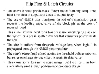 Flip Flop & Latch Circuits
• The above circuits provides a different tradeoff among setup time,
hold time, data to output and clock to output delay
• The use of NMOS pass transistors instead of transmission gates
reduces the loading capacitance of the clock pin at the cost of
reduced speed
• This eliminates the need for a two phase non overlapping clock on
the system or a phase splitter inverter that consumes power inside
the cell
• The circuit suffers from threshold voltage loss when logic 1 is
propagated through the NMOS pass transistor
• The single phase latch circuit avoids the threshold voltage problem
but relies on charge storage effect to retain its data value
• This cause some loss in the noise margin but the circuit has been
successfully used in high performance processor design
 