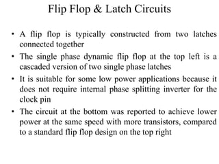 Flip Flop & Latch Circuits
• A flip flop is typically constructed from two latches
connected together
• The single phase dynamic flip flop at the top left is a
cascaded version of two single phase latches
• It is suitable for some low power applications because it
does not require internal phase splitting inverter for the
clock pin
• The circuit at the bottom was reported to achieve lower
power at the same speed with more transistors, compared
to a standard flip flop design on the top right
 