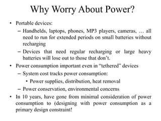 Why Worry About Power?
• Portable devices:
– Handhelds, laptops, phones, MP3 players, cameras, … all
need to run for extended periods on small batteries without
recharging
– Devices that need regular recharging or large heavy
batteries will lose out to those that don’t.
• Power consumption important even in “tethered” devices
– System cost tracks power consumption:
• Power supplies, distribution, heat removal
– Power conservation, environmental concerns
• In 10 years, have gone from minimal consideration of power
consumption to (designing with power consumption as a
primary design constraint!
 