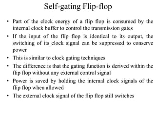 Self-gating Flip-flop
• Part of the clock energy of a flip flop is consumed by the
internal clock buffer to control the transmission gates
• If the input of the flip flop is identical to its output, the
switching of its clock signal can be suppressed to conserve
power
• This is similar to clock gating techniques
• The difference is that the gating function is derived within the
flip flop without any external control signal
• Power is saved by holding the internal clock signals of the
flip flop when allowed
• The external clock signal of the flip flop still switches
 