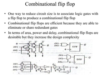 Combinational flip flop
• One way to reduce circuit size is to associate logic gates with
a flip flop to produce a combinational flip flop
• Combinational flip flops are efficient because they are able to
eliminate or share redundant gates
• In terms of area, power and delay, combinational flip flops are
desirable but they increase the design complexity
 