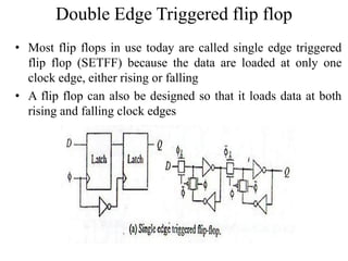 Double Edge Triggered flip flop
• Most flip flops in use today are called single edge triggered
flip flop (SETFF) because the data are loaded at only one
clock edge, either rising or falling
• A flip flop can also be designed so that it loads data at both
rising and falling clock edges
 