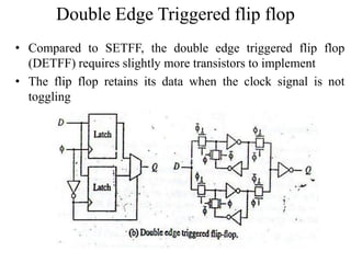Double Edge Triggered flip flop
• Compared to SETFF, the double edge triggered flip flop
(DETFF) requires slightly more transistors to implement
• The flip flop retains its data when the clock signal is not
toggling
 