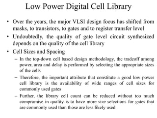 Low Power Digital Cell Library
• Over the years, the major VLSI design focus has shifted from
masks, to transistors, to gates and to register transfer level
• Undoubtedly, the quality of gate level circuit synthesized
depends on the quality of the cell library
• Cell Sizes and Spacing
– In the top-down cell based design methodology, the tradeoff among
power, area and delay is performed by selecting the appropriate sizes
of the cells
– Therefore, the important attribute that constitute a good low power
cell library is the availability of wide ranges of cell sizes for
commonly used gates
– Further, the library cell count can be reduced without too much
compromise in quality is to have more size selections for gates that
are commonly used than those are less likely used
 