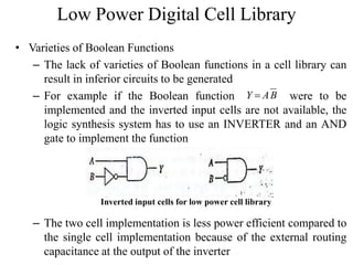 Low Power Digital Cell Library
• Varieties of Boolean Functions
– The lack of varieties of Boolean functions in a cell library can
result in inferior circuits to be generated
– For example if the Boolean function were to be
implemented and the inverted input cells are not available, the
logic synthesis system has to use an INVERTER and an AND
gate to implement the function
– The two cell implementation is less power efficient compared to
the single cell implementation because of the external routing
capacitance at the output of the inverter
Y AB
Inverted input cells for low power cell library
 