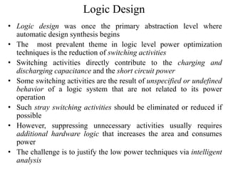 Logic Design
• Logic design was once the primary abstraction level where
automatic design synthesis begins
• The most prevalent theme in logic level power optimization
techniques is the reduction of switching activities
• Switching activities directly contribute to the charging and
discharging capacitance and the short circuit power
• Some switching activities are the result of unspecified or undefined
behavior of a logic system that are not related to its power
operation
• Such stray switching activities should be eliminated or reduced if
possible
• However, suppressing unnecessary activities usually requires
additional hardware logic that increases the area and consumes
power
• The challenge is to justify the low power techniques via intelligent
analysis
 