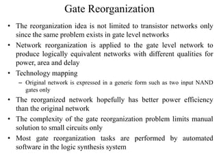 Gate Reorganization
• The reorganization idea is not limited to transistor networks only
since the same problem exists in gate level networks
• Network reorganization is applied to the gate level network to
produce logically equivalent networks with different qualities for
power, area and delay
• Technology mapping
– Original network is expressed in a generic form such as two input NAND
gates only
• The reorganized network hopefully has better power efficiency
than the original network
• The complexity of the gate reorganization problem limits manual
solution to small circuits only
• Most gate reorganization tasks are performed by automated
software in the logic synthesis system
 