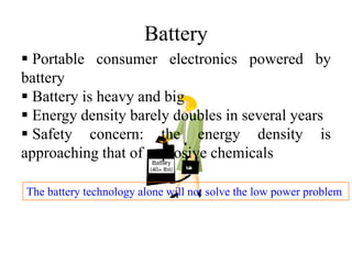 Battery
 Portable consumer electronics powered by
battery
 Battery is heavy and big
 Energy density barely doubles in several years
 Safety concern: the energy density is
approaching that of explosive chemicals
The battery technology alone will not solve the low power problem
 