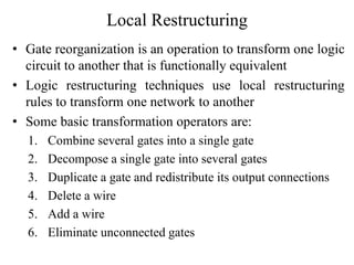 Local Restructuring
• Gate reorganization is an operation to transform one logic
circuit to another that is functionally equivalent
• Logic restructuring techniques use local restructuring
rules to transform one network to another
• Some basic transformation operators are:
1. Combine several gates into a single gate
2. Decompose a single gate into several gates
3. Duplicate a gate and redistribute its output connections
4. Delete a wire
5. Add a wire
6. Eliminate unconnected gates
 
