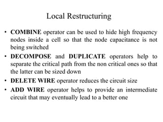 Local Restructuring
• COMBINE operator can be used to hide high frequency
nodes inside a cell so that the node capacitance is not
being switched
• DECOMPOSE and DUPLICATE operators help to
separate the critical path from the non critical ones so that
the latter can be sized down
• DELETE WIRE operator reduces the circuit size
• ADD WIRE operator helps to provide an intermediate
circuit that may eventually lead to a better one
 