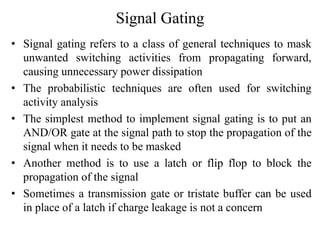 Signal Gating
• Signal gating refers to a class of general techniques to mask
unwanted switching activities from propagating forward,
causing unnecessary power dissipation
• The probabilistic techniques are often used for switching
activity analysis
• The simplest method to implement signal gating is to put an
AND/OR gate at the signal path to stop the propagation of the
signal when it needs to be masked
• Another method is to use a latch or flip flop to block the
propagation of the signal
• Sometimes a transmission gate or tristate buffer can be used
in place of a latch if charge leakage is not a concern
 