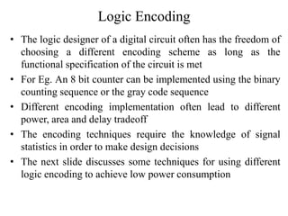 Logic Encoding
• The logic designer of a digital circuit often has the freedom of
choosing a different encoding scheme as long as the
functional specification of the circuit is met
• For Eg. An 8 bit counter can be implemented using the binary
counting sequence or the gray code sequence
• Different encoding implementation often lead to different
power, area and delay tradeoff
• The encoding techniques require the knowledge of signal
statistics in order to make design decisions
• The next slide discusses some techniques for using different
logic encoding to achieve low power consumption
 